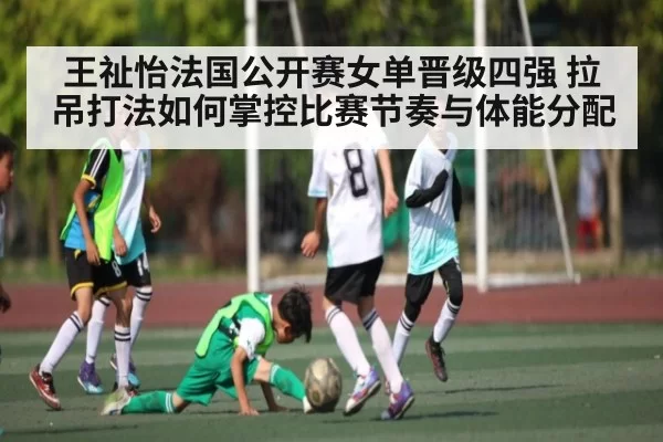 王祉怡法国公开赛女单晋级四强 拉吊打法如何掌控比赛节奏与体能分配